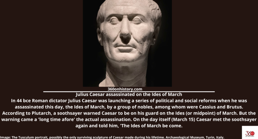 Julius Caesar assassinated on the Ides of March In 44 bce Roman dictator Julius Caesar was launching a series of political and social reforms when he was assassinated this day, the Ides of March, by a group of nobles, among whom were Cassius and Brutus. According to Plutarch, a soothsayer warned Caesar to be on his guard on the Ides (or midpoint) of March. But the warning came a 'long time afore' the actual assassination. On the day itself (March 15) Caesar met the soothsayer again and told him, 'The Ides of March be come. Image: The Tusculum portrait, possibly the only surviving sculpture of Caesar made during his lifetime. Archaeological Museum, Turin, Italy.