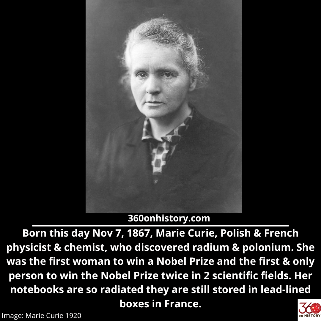 Black and White image of Marie Curie looking into the camera. Text below says: Born this day Nov 7 1867, Marie Curie Polish and French physicist and chemist, who discovered radium and polonium. She was the first woman to win a Nobel Prize and the first and only person to win the Nobel Prize twice in 2 scientific fields. Her notebooks are so radiated they are still stored in lead-lined boxes in France. 